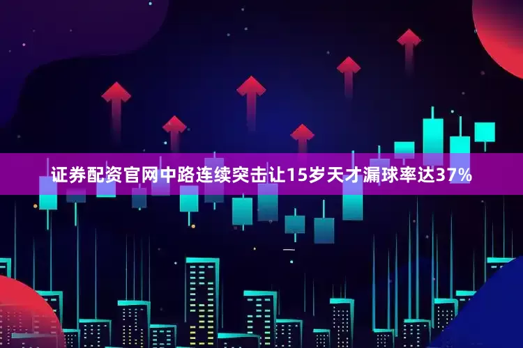 证券配资官网中路连续突击让15岁天才漏球率达37%