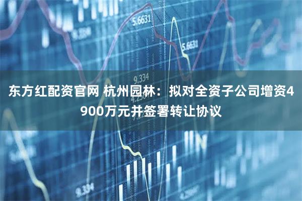 东方红配资官网 杭州园林：拟对全资子公司增资4900万元并签署转让协议