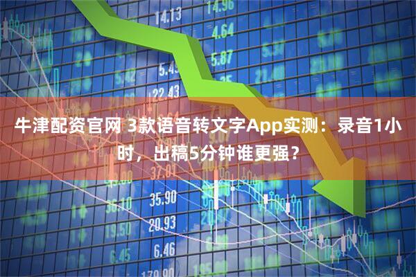 牛津配资官网 3款语音转文字App实测:录音1小时,出稿5分钟谁更强?
