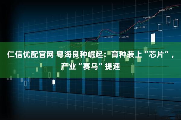 仁信优配官网 粤海良种崛起：育种装上“芯片”，产业“赛马”提速