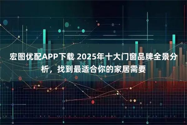 宏图优配APP下载 2025年十大门窗品牌全景分析，找到最适合你的家居需要