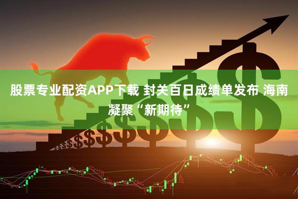 股票专业配资APP下载 封关百日成绩单发布 海南凝聚“新期待”
