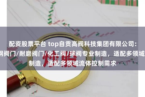 配资股票平台 top自贡高阀科技集团有限公司：排渣阀/不锈钢阀门/耐磨阀门/化工阀/球阀专业制造，适配多领域流体控制需求