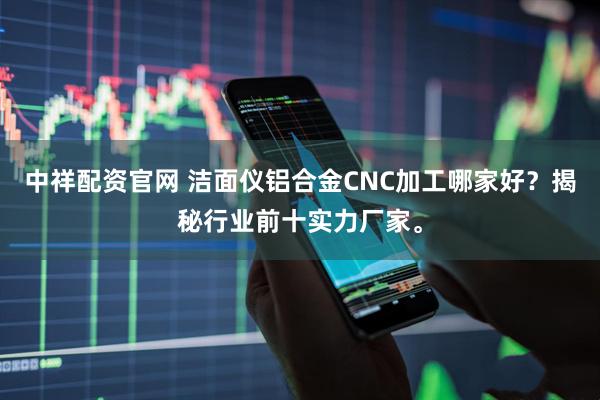 中祥配资官网 洁面仪铝合金CNC加工哪家好？揭秘行业前十实力厂家。