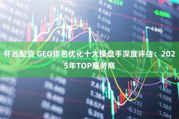 怀远配资 GEO排名优化十大操盘手深度评估：2025年TOP服务商