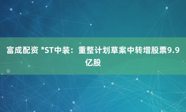 富成配资 *ST中装:重整计划草案中转增股票9.9亿股