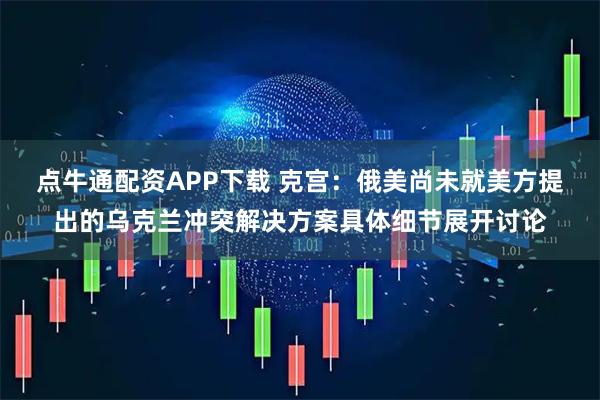 点牛通配资APP下载 克宫：俄美尚未就美方提出的乌克兰冲突解决方案具体细节展开讨论