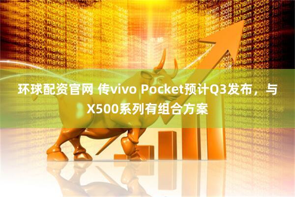 环球配资官网 传vivo Pocket预计Q3发布，与X500系列有组合方案