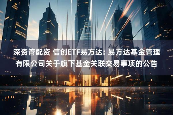 深资管配资 信创ETF易方达: 易方达基金管理有限公司关于旗下基金关联交易事项的公告