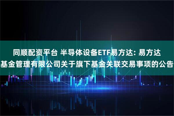 同顺配资平台 半导体设备ETF易方达: 易方达基金管理有限公司关于旗下基金关联交易事项的公告