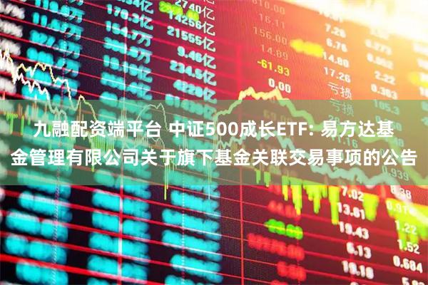 九融配资端平台 中证500成长ETF: 易方达基金管理有限公司关于旗下基金关联交易事项的公告