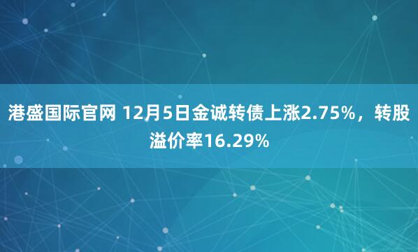 港盛国际官网 12月5日金诚转债上涨2.75%,转股溢价率16.29%