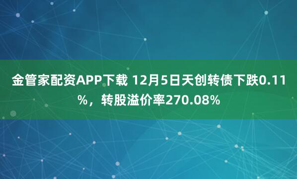 金管家配资APP下载 12月5日天创转债下跌0.11%，转股溢价率270.08%