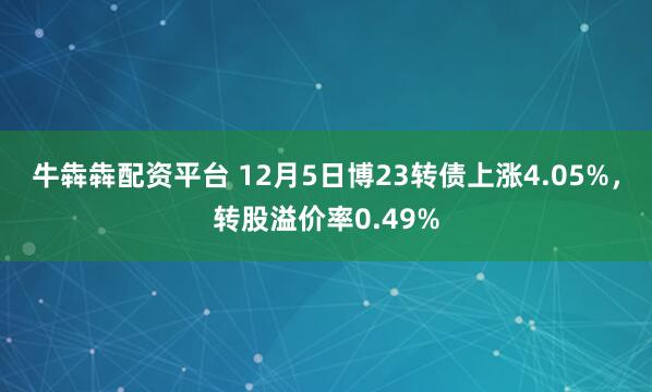 牛犇犇配资平台 12月5日博23转债上涨4.05%，转股溢价率0.49%