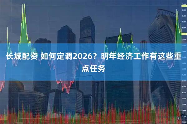 长城配资 如何定调2026？明年经济工作有这些重点任务