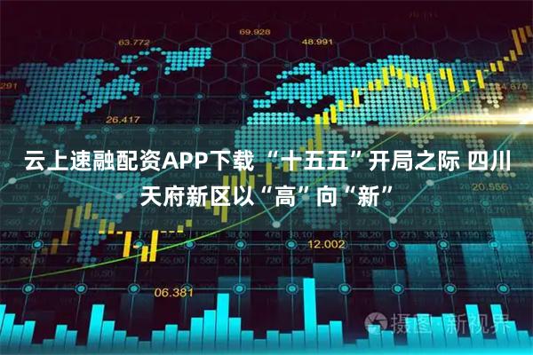 云上速融配资APP下载 “十五五”开局之际 四川天府新区以“高”向“新”