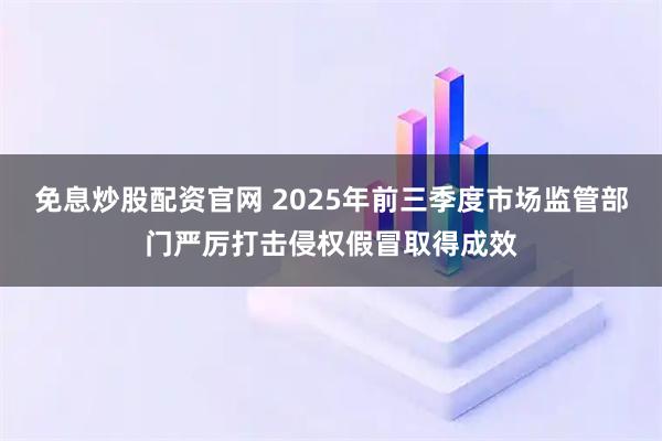 免息炒股配资官网 2025年前三季度市场监管部门严厉打击侵权假冒取得成效