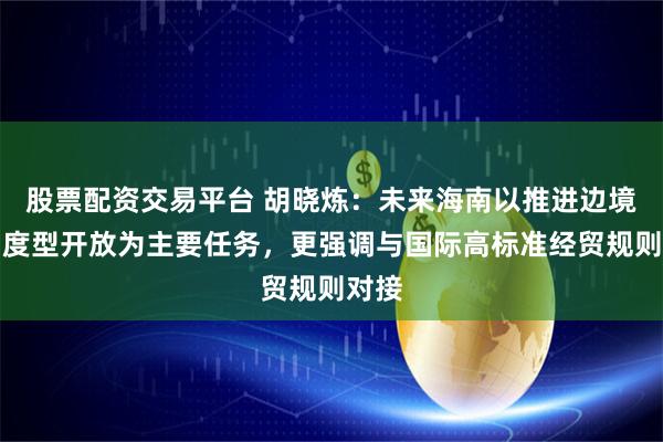 股票配资交易平台 胡晓炼:未来海南以推进边境后制度型开放为主要任务,更强调与国际高标准经贸规则对接