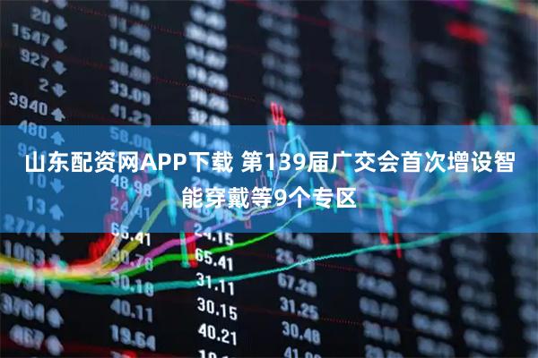 山东配资网APP下载 第139届广交会首次增设智能穿戴等9个专区