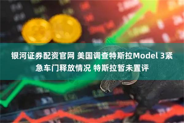 银河证券配资官网 美国调查特斯拉Model 3紧急车门释放情况 特斯拉暂未置评