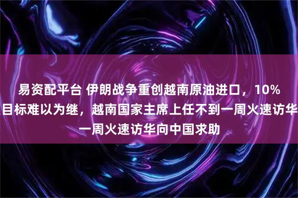 易资配平台 伊朗战争重创越南原油进口，10%的经济发展目标难以为继，越南国家主席上任不到一周火速访华向中国求助