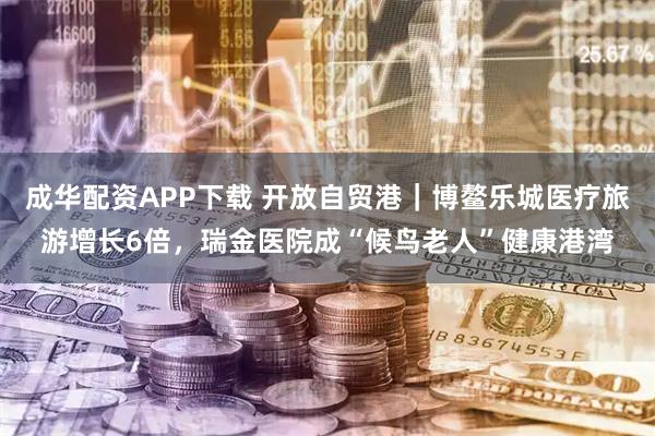 成华配资APP下载 开放自贸港｜博鳌乐城医疗旅游增长6倍，瑞金医院成“候鸟老人”健康港湾