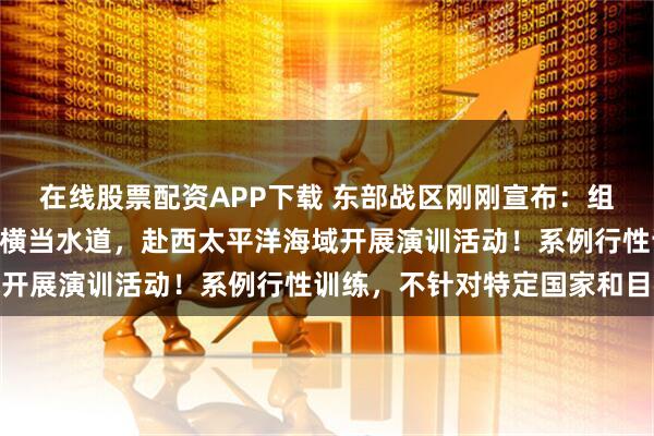 在线股票配资APP下载 东部战区刚刚宣布：组织133号舰艇编队过航横当水道，赴西太平洋海域开展演训活动！系例行性训练，不针对特定国家和目标