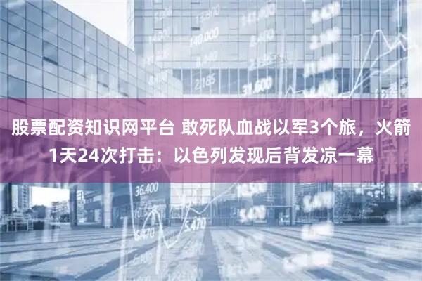 股票配资知识网平台 敢死队血战以军3个旅，火箭1天24次打击：以色列发现后背发凉一幕