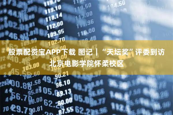 股票配资宝APP下载 图记｜“天坛奖”评委到访北京电影学院怀柔校区