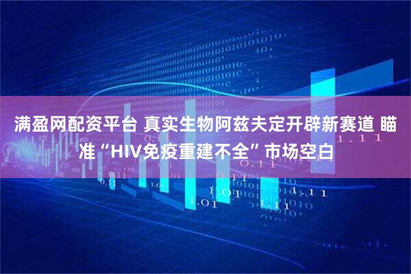 满盈网配资平台 真实生物阿兹夫定开辟新赛道 瞄准“HIV免疫重建不全”市场空白