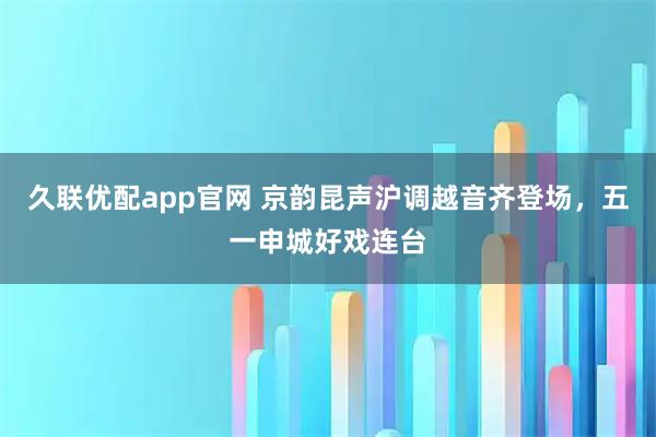 久联优配app官网 京韵昆声沪调越音齐登场，五一申城好戏连台
