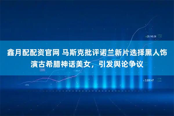 鑫月配配资官网 马斯克批评诺兰新片选择黑人饰演古希腊神话美女，引发舆论争议
