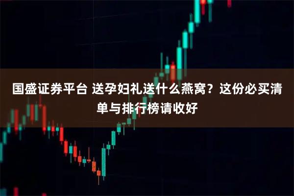 国盛证券平台 送孕妇礼送什么燕窝？这份必买清单与排行榜请收好