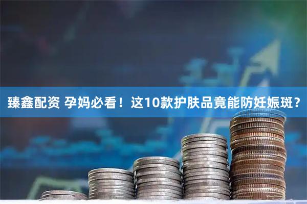 臻鑫配资 孕妈必看！这10款护肤品竟能防妊娠斑？