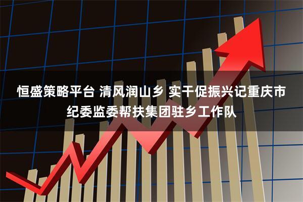 恒盛策略平台 清风润山乡 实干促振兴记重庆市纪委监委帮扶集团驻乡工作队
