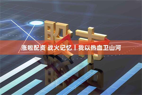 涨啦配资 战火记忆丨我以热血卫山河