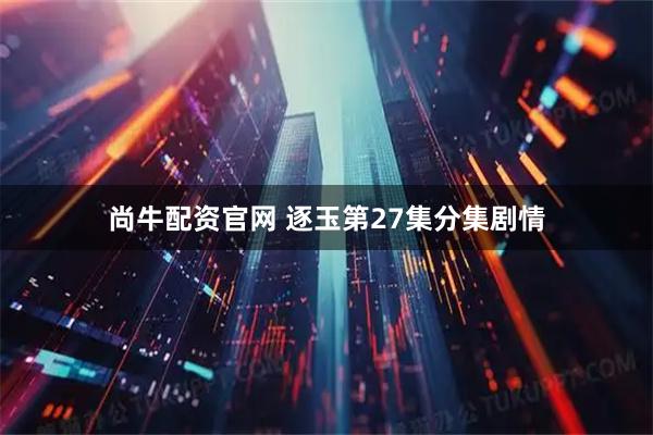 尚牛配资官网 逐玉第27集分集剧情