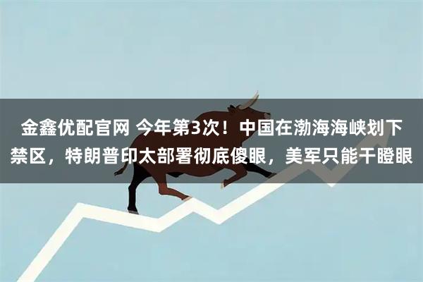 金鑫优配官网 今年第3次！中国在渤海海峡划下禁区，特朗普印太部署彻底傻眼，美军只能干瞪眼