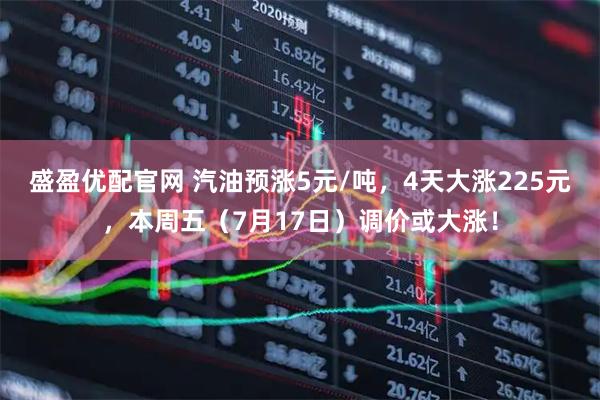 盛盈优配官网 汽油预涨5元/吨，4天大涨225元，本周五（7月17日）调价或大涨！