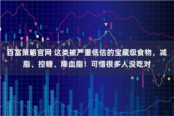 百富策略官网 这类被严重低估的宝藏级食物，减脂、控糖、降血脂！可惜很多人没吃对