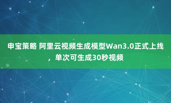 申宝策略 阿里云视频生成模型Wan3.0正式上线，单次可生成30秒视频