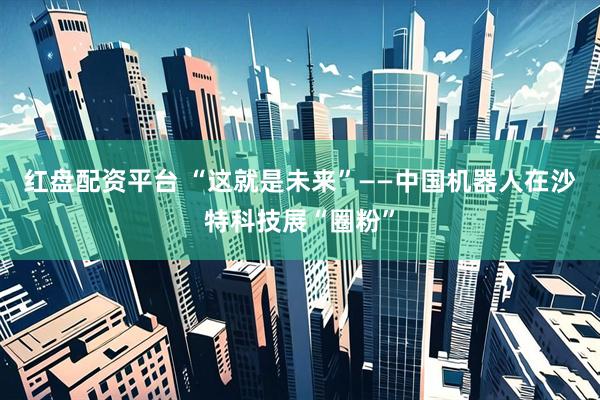 红盘配资平台 “这就是未来”——中国机器人在沙特科技展“圈粉”
