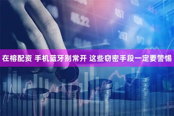 在榕配资 手机蓝牙别常开 这些窃密手段一定要警惕